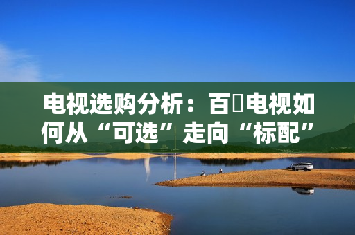 电视选购分析:百吋电视如何从“可选”走向“标配”? 电视选购分析:百吋电视如何从“可选”走向“标配”?