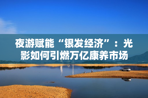 夜游赋能“银发经济”：光影如何引燃万亿康养市场
