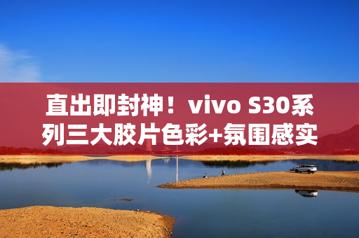 直出即封神！vivo S30系列三大胶片色彩+氛围感实况新玩法