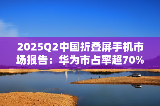 2025Q2中国折叠屏手机市场报告：华为市占率超70%，行业整体下滑14%