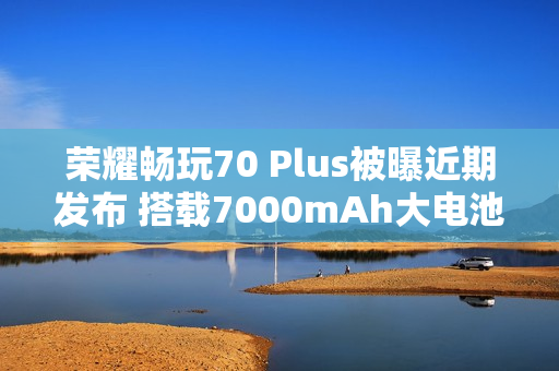 荣耀畅玩70 Plus被曝近期发布 搭载7000mAh大电池