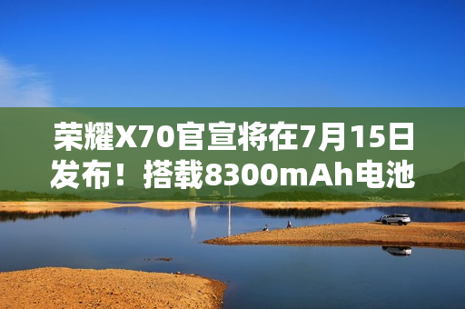 荣耀X70官宣将在7月15日发布！搭载8300mAh电池