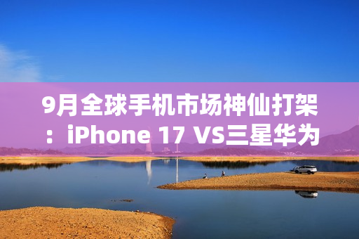 9月全球手机市场神仙打架:iPhone 17 VS三星华为三折叠 9月全球手机市场神仙打架:iPhone 17 VS三星华为三折叠