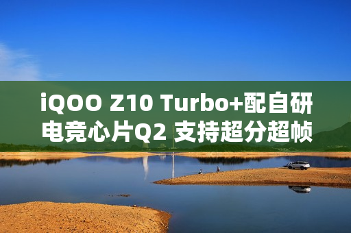 iQOO Z10 Turbo+配自研电竞心片Q2 支持超分超帧并发