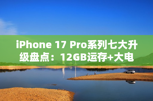 iPhone 17 Pro系列七大升级盘点：12GB运存+大电池