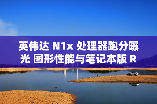 英伟达 N1x 处理器跑分曝光 图形性能与笔记本版 RTX 2050 相当