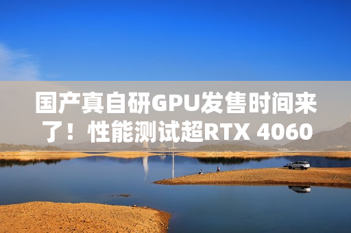 国产真自研GPU发售时间来了！性能测试超RTX 4060