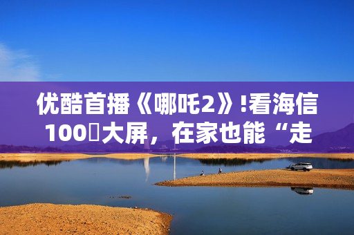 优酷首播《哪吒2》!看海信100吋大屏,在家也能“走进”封神世界 优酷首播《哪吒2》!看海信100吋大屏,在家也能“走进”封神世界