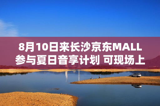 8月10日来长沙京东MALL参与夏日音享计划 可现场上手大牌音箱好物