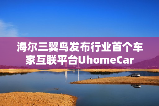 海尔三翼鸟发布行业首个车家互联平台UhomeCar