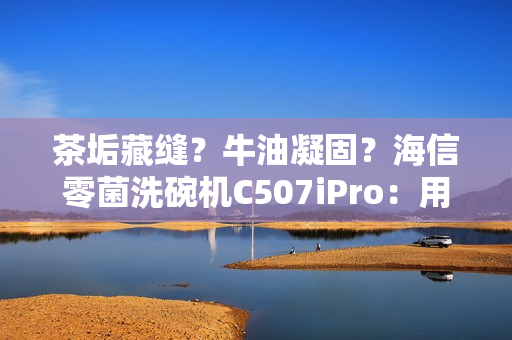 茶垢藏缝?牛油凝固?海信零菌洗碗机C507iPro:用智能科技终结手洗烦恼 茶垢藏缝?牛油凝固?海信零菌洗碗机C507iPro:用智能科技终结手洗烦恼