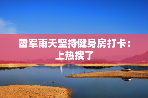 雷军雨天坚持健身房打卡：上热搜了