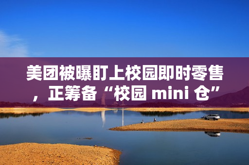 美团被曝盯上校园即时零售，正筹备“校园 mini 仓”项目