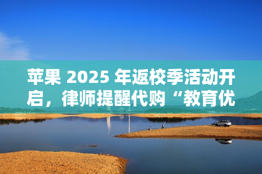 苹果 2025 年返校季活动开启，律师提醒代购“教育优惠产品”风险