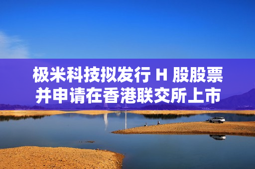 极米科技拟发行 H 股股票并申请在香港联交所上市