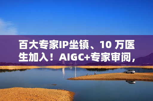 百大专家IP坐镇、10 万医生加入！AIGC+专家审阅，百度健康打造2.0时代的“健康医典”