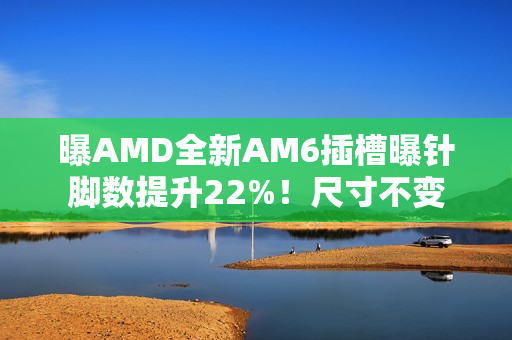 曝AMD全新AM6插槽曝针脚数提升22%！尺寸不变