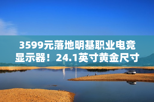3599元落地明基职业电竞显示器！24.1英寸黄金尺寸+280Hz高刷