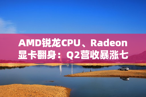 AMD锐龙CPU、Radeon显卡翻身：Q2营收暴涨七成