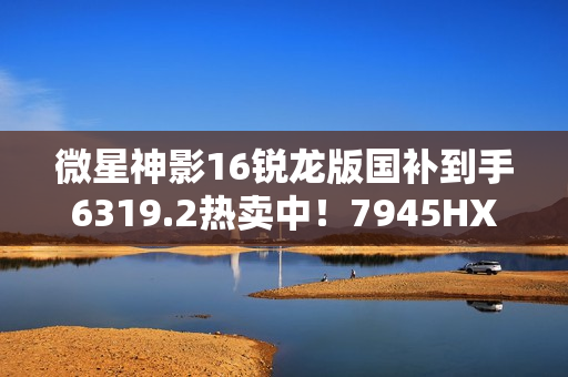 微星神影16锐龙版国补到手6319.2热卖中！7945HX+5060组合的越级体验