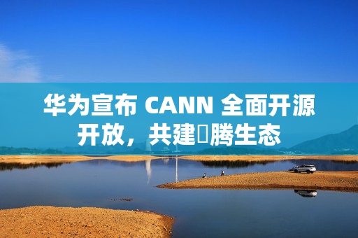 华为宣布 CANN 全面开源开放，共建昇腾生态