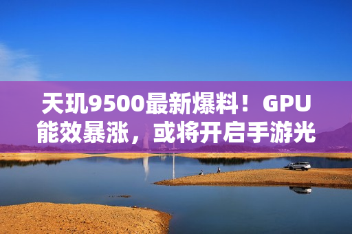 天玑9500最新爆料！GPU能效暴涨，或将开启手游光追百帧时代