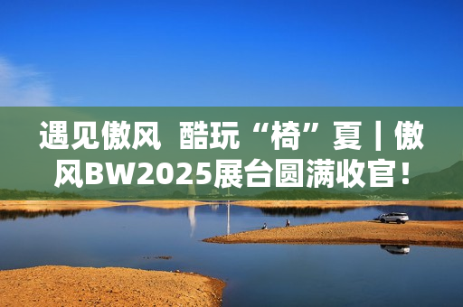 遇见傲风  酷玩“椅”夏｜傲风BW2025展台圆满收官！