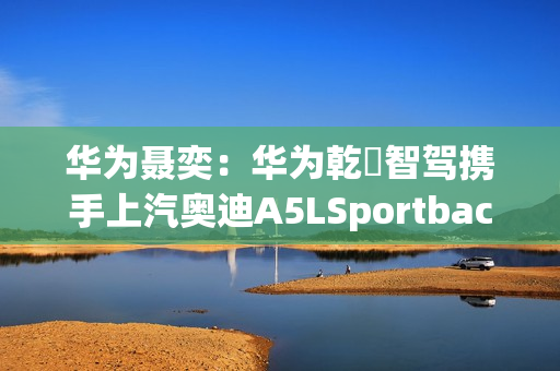 华为聂奕：华为乾崑智驾携手上汽奥迪A5LSportback，为用户带来极致体验