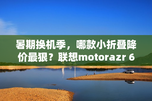 暑期换机季,哪款小折叠降价最狠?联想motorazr 60系列凭实力出圈 暑期换机季,哪款小折叠降价最狠?联想motorazr 60系列凭实力出圈