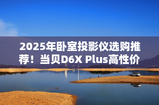 2025年卧室投影仪选购推荐！当贝D6X Plus高性价比首选