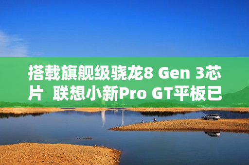 搭载旗舰级骁龙8 Gen 3芯片  联想小新Pro GT平板已开启预约！首发福利送不停
