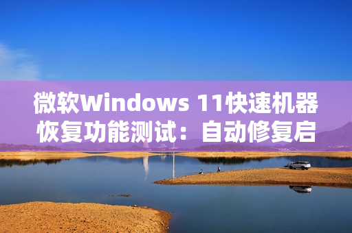 微软Windows 11快速机器恢复功能测试：自动修复启动故障