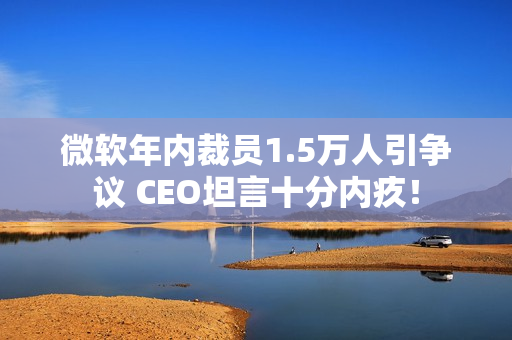 微软年内裁员1.5万人引争议 CEO坦言十分内疚！