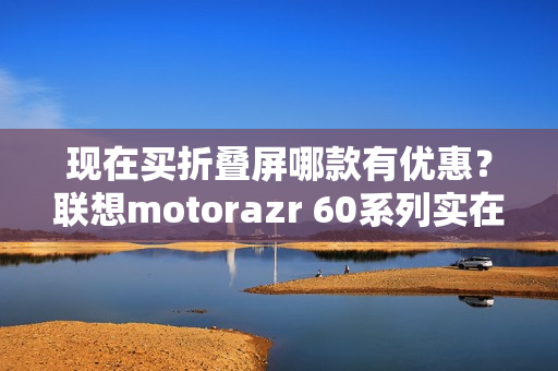 现在买折叠屏哪款有优惠？联想motorazr 60系列实在太香了！