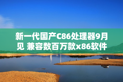 新一代国产C86处理器9月见 兼容数百万款x86软件