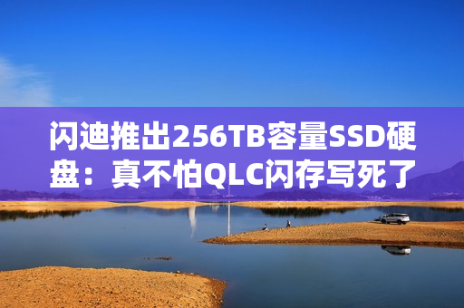 闪迪推出256TB容量SSD硬盘：真不怕QLC闪存写死了