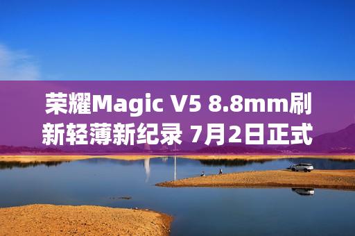 荣耀Magic V5 8.8mm刷新轻薄新纪录 7月2日正式发布