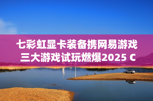 七彩虹显卡装备携网易游戏 三大游戏试玩燃爆2025 ChinaJoy
