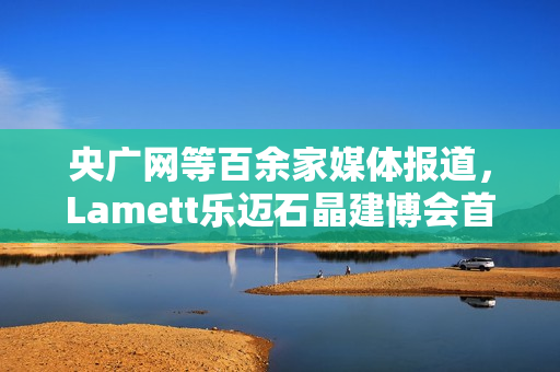 央广网等百余家媒体报道,Lamett乐迈石晶建博会首秀掀起“石晶全屋整装”热潮 央广网等百余家媒体报道,Lamett乐迈石晶建博会首秀掀起“石晶全屋整装”热潮