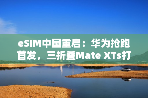 eSIM中国重启：华为抢跑首发，三折叠Mate XTs打响第一枪