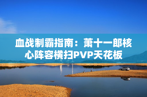 血战制霸指南：萧十一郎核心阵容横扫PVP天花板
