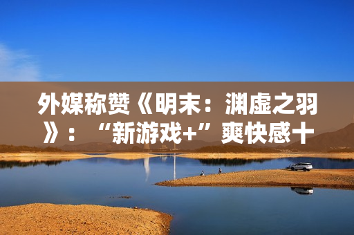 外媒称赞《明末：渊虚之羽》：“新游戏+”爽快感十足！