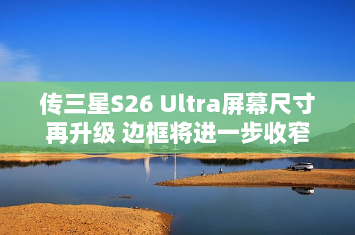 传三星S26 Ultra屏幕尺寸再升级 边框将进一步收窄