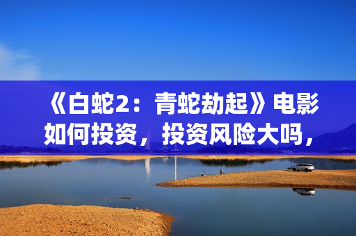 《白蛇2：青蛇劫起》电影如何投资，投资风险大吗，成本多少？(白蛇2:青蛇剧情)