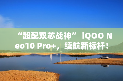 “超配双芯战神” iQOO Neo10 Pro+，续航新标杆！
