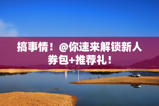 搞事情!@你速来解锁新人券包+推荐礼! 搞事情!@你速来解锁新人券包+推荐礼!