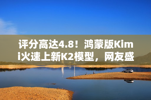评分高达4.8！鸿蒙版Kimi火速上新K2模型，网友盛赞“最给力的AI”