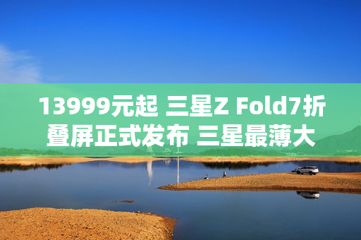 13999元起 三星Z Fold7折叠屏正式发布 三星最薄大折叠！