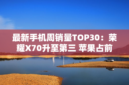 最新手机周销量TOP30：荣耀X70升至第三 苹果占前二