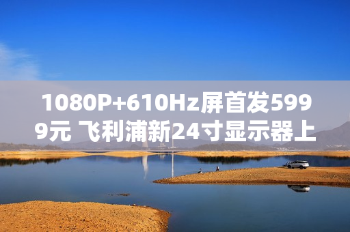 1080P+610Hz屏首发5999元 飞利浦新24寸显示器上市